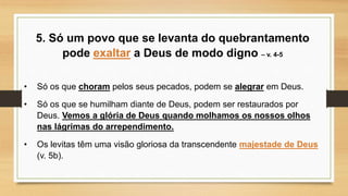 5. Só um povo que se levanta do quebrantamento
pode exaltar a Deus de modo digno – v. 4-5
• Só os que choram pelos seus pecados, podem se alegrar em Deus.
• Só os que se humilham diante de Deus, podem ser restaurados por
Deus. Vemos a glória de Deus quando molhamos os nossos olhos
nas lágrimas do arrependimento.
• Os levitas têm uma visão gloriosa da transcendente majestade de Deus
(v. 5b).
 