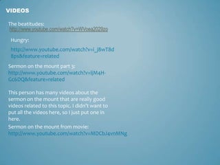 VIDEOS

The beatitudes:

 Hungry:
 http://www.youtube.com/watch?v=i_j8wT8d
 8ps&feature=related
Sermon on the mount part 3:
http://www.youtube.com/watch?v=ljM4H-
Gc6DQ&feature=related

This person has many videos about the
sermon on the mount that are really good
videos related to this topic. I didn’t want to
put all the videos here, so I just put one in
here.
Sermon on the mount from movie:
http://www.youtube.com/watch?v=MDCbJ4vnMNg
 