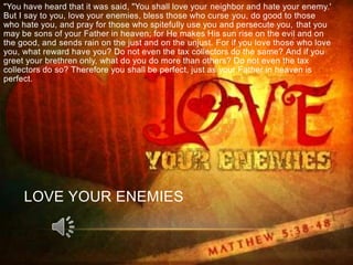 "You have heard that it was said, "You shall love your neighbor and hate your enemy.'
But I say to you, love your enemies, bless those who curse you, do good to those
who hate you, and pray for those who spitefully use you and persecute you, that you
may be sons of your Father in heaven; for He makes His sun rise on the evil and on
the good, and sends rain on the just and on the unjust. For if you love those who love
you, what reward have you? Do not even the tax collectors do the same? And if you
greet your brethren only, what do you do more than others? Do not even the tax
collectors do so? Therefore you shall be perfect, just as your Father in heaven is
perfect.




     LOVE YOUR ENEMIES
 