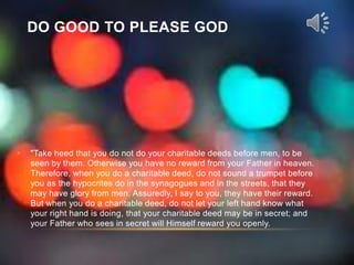 DO GOOD TO PLEASE GOD




•   "Take heed that you do not do your charitable deeds before men, to be
    seen by them. Otherwise you have no reward from your Father in heaven.
    Therefore, when you do a charitable deed, do not sound a trumpet before
    you as the hypocrites do in the synagogues and in the streets, that they
    may have glory from men. Assuredly, I say to you, they have their reward.
    But when you do a charitable deed, do not let your left hand know what
    your right hand is doing, that your charitable deed may be in secret; and
    your Father who sees in secret will Himself reward you openly.
 