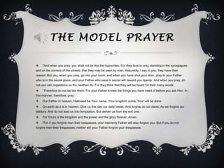 THE MODEL PRAYER

    "And when you pray, you shall not be like the hypocrites. For they love to pray standing in the synagogues
and on the corners of the streets, that they may be seen by men. Assuredly, I say to you, they have their
reward. But you, when you pray, go into your room, and when you have shut your door, pray to your Father
who is in the secret place; and your Father who sees in secret will reward you openly. And when you pray, do
not use vain repetitions as the heathen do. For they think that they will be heard for their many words.
    "Therefore do not be like them. For your Father knows the things you have need of before you ask Him. In
this manner, therefore, pray:
    Our Father in heaven, Hallowed be Your name. Your kingdom come. Your will be done
    On earth as it is in heaven. Give us this day our daily bread. And forgive us our debts, As we forgive our
debtors. And do not lead us into temptation, But deliver us from the evil one.
    For Yours is the kingdom and the power and the glory forever. Amen.
    "For if you forgive men their trespasses, your heavenly Father will also forgive you. But if you do not
forgive men their trespasses, neither will your Father forgive your trespasses.
 