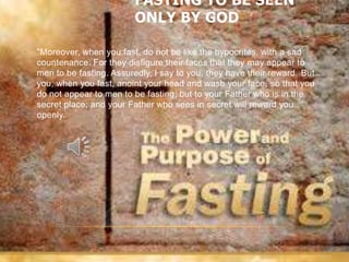 FASTING TO BE SEEN
                             ONLY BY GOD

•   "Moreover, when you fast, do not be like the hypocrites, with a sad
    countenance. For they disfigure their faces that they may appear to
    men to be fasting. Assuredly, I say to you, they have their reward. But
    you, when you fast, anoint your head and wash your face, so that you
    do not appear to men to be fasting, but to your Father who is in the
    secret place; and your Father who sees in secret will reward you
    openly.
 