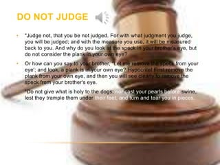 DO NOT JUDGE
•   "Judge not, that you be not judged. For with what judgment you judge,
    you will be judged; and with the measure you use, it will be measured
    back to you. And why do you look at the speck in your brother's eye, but
    do not consider the plank in your own eye?
•   Or how can you say to your brother, "Let me remove the speck from your
    eye'; and look, a plank is in your own eye? Hypocrite! First remove the
    plank from your own eye, and then you will see clearly to remove the
    speck from your brother's eye.
•   "Do not give what is holy to the dogs; nor cast your pearls before swine,
    lest they trample them under their feet, and turn and tear you in pieces.
 