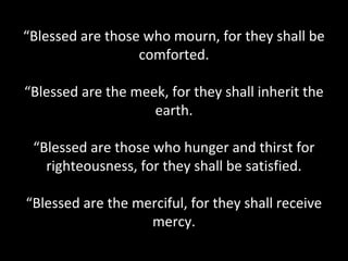 “Blessed are those who mourn, for they shall be
comforted.
“Blessed are the meek, for they shall inherit the
earth.
“Blessed are those who hunger and thirst for
righteousness, for they shall be satisfied.
“Blessed are the merciful, for they shall receive
mercy.
 