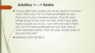 Adultery <---> Desire
´  If your right eye causes you to sin, pluck it out and
cast it from you; for it is more profitable for you
that one of your members perish, than for your
whole body to be cast into hell. And if your right
hand causes you to sin, cut it off and cast it from
you; for it is more profitable for you that one of
your members perish, than for your whole body to
be cast into hell.”
´ ‭‭Matthew‬ ‭5:27-30‬ ‭NKJV‬‬
 