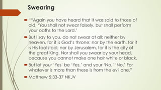Swearing
´ ““Again you have heard that it was said to those of
old, ‘You shall not swear falsely, but shall perform
your oaths to the Lord.’
´ But I say to you, do not swear at all: neither by
heaven, for it is God’s throne; nor by the earth, for it
is His footstool; nor by Jerusalem, for it is the city of
the great King. Nor shall you swear by your head,
because you cannot make one hair white or black.
´ But let your ‘Yes’ be ‘Yes,’ and your ‘No,’ ‘No.’ For
whatever is more than these is from the evil one.”
´ ‭‭Matthew‬ ‭5:33-37‬ ‭NKJV‬‬
 