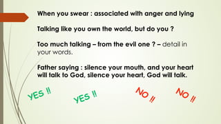 When you swear : associated with anger and lying
Talking like you own the world, but do you ?
Too much talking – from the evil one ? – detail in
your words.
Father saying : silence your mouth, and your heart
will talk to God, silence your heart, God will talk.
 