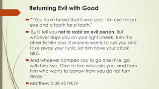 Returning Evil with Good
´ ““You have heard that it was said, ‘An eye for an
eye and a tooth for a tooth.’
´  But I tell you not to resist an evil person. But
whoever slaps you on your right cheek, turn the
other to him also. If anyone wants to sue you and
take away your tunic, let him have your cloak
also.
´ And whoever compels you to go one mile, go
with him two. Give to him who asks you, and from
him who wants to borrow from you do not turn
away.”
´ ‭‭Matthew‬ ‭5:38-42‬ ‭NKJV
 