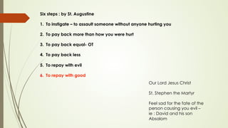 Six steps : by St. Augustine
1.  To instigate – to assault someone without anyone hurting you
2.  To pay back more than how you were hurt
3.  To pay back equal- OT
4.  To pay back less
5.  To repay with evil
6.  To repay with good
Our Lord Jesus Christ
St. Stephen the Martyr
Feel sad for the fate of the
person causing you evil –
ie : David and his son
Absalom
 