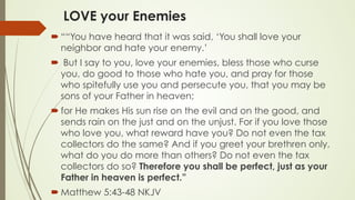 LOVE your Enemies
´ ““You have heard that it was said, ‘You shall love your
neighbor and hate your enemy.’
´  But I say to you, love your enemies, bless those who curse
you, do good to those who hate you, and pray for those
who spitefully use you and persecute you, that you may be
sons of your Father in heaven;
´ for He makes His sun rise on the evil and on the good, and
sends rain on the just and on the unjust. For if you love those
who love you, what reward have you? Do not even the tax
collectors do the same? And if you greet your brethren only,
what do you do more than others? Do not even the tax
collectors do so? Therefore you shall be perfect, just as your
Father in heaven is perfect.”
´ ‭‭Matthew‬ ‭5:43-48‬ ‭NKJV‬‬
 