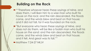 Building on the Rock
´ ““Therefore whoever hears these sayings of Mine, and
does them, I will liken him to a wise man who built his
house on the rock: and the rain descended, the floods
came, and the winds blew and beat on that house;
and it did not fall, for it was founded on the rock.
´ “But everyone who hears these sayings of Mine, and
does not do them, will be like a foolish man who built his
house on the sand: and the rain descended, the floods
came, and the winds blew and beat on that house;
and it fell. And great was its fall.””
´ ‭‭Matthew‬ ‭7:24-27‬ ‭NKJV‬‬
 