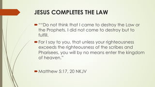 JESUS COMPLETES THE LAW
´ ““Do not think that I came to destroy the Law or
the Prophets. I did not come to destroy but to
fulfill.
´ For I say to you, that unless your righteousness
exceeds the righteousness of the scribes and
Pharisees, you will by no means enter the kingdom
of heaven.”
´ ‭‭Matthew‬ ‭5:17, 20‬ ‭NKJV‬‬
 