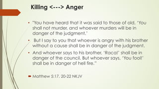 Killing <---> Anger
•  "You have heard that it was said to those of old, ‘You
shall not murder, and whoever murders will be in
danger of the judgment.’
•  But I say to you that whoever is angry with his brother
without a cause shall be in danger of the judgment.
•  And whoever says to his brother, ‘Raca!’ shall be in
danger of the council. But whoever says, ‘You fool!’
shall be in danger of hell fire.”
´ ‭‭Matthew‬ ‭5:17, 20-22‬ ‭NKJV‬‬
 