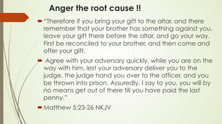Anger the root cause !!
´ “Therefore if you bring your gift to the altar, and there
remember that your brother has something against you,
leave your gift there before the altar, and go your way.
First be reconciled to your brother, and then come and
offer your gift.
´  Agree with your adversary quickly, while you are on the
way with him, lest your adversary deliver you to the
judge, the judge hand you over to the officer, and you
be thrown into prison. Assuredly, I say to you, you will by
no means get out of there till you have paid the last
penny.”
´ ‭‭Matthew‬ ‭5:23-26‬ ‭NKJV‬
 