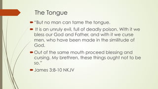 The Tongue
´ “But no man can tame the tongue.
´  It is an unruly evil, full of deadly poison. With it we
bless our God and Father, and with it we curse
men, who have been made in the similitude of
God.
´ Out of the same mouth proceed blessing and
cursing. My brethren, these things ought not to be
so.”
´ ‭‭James‬ ‭3:8-10‬ ‭NKJV‬‬
 