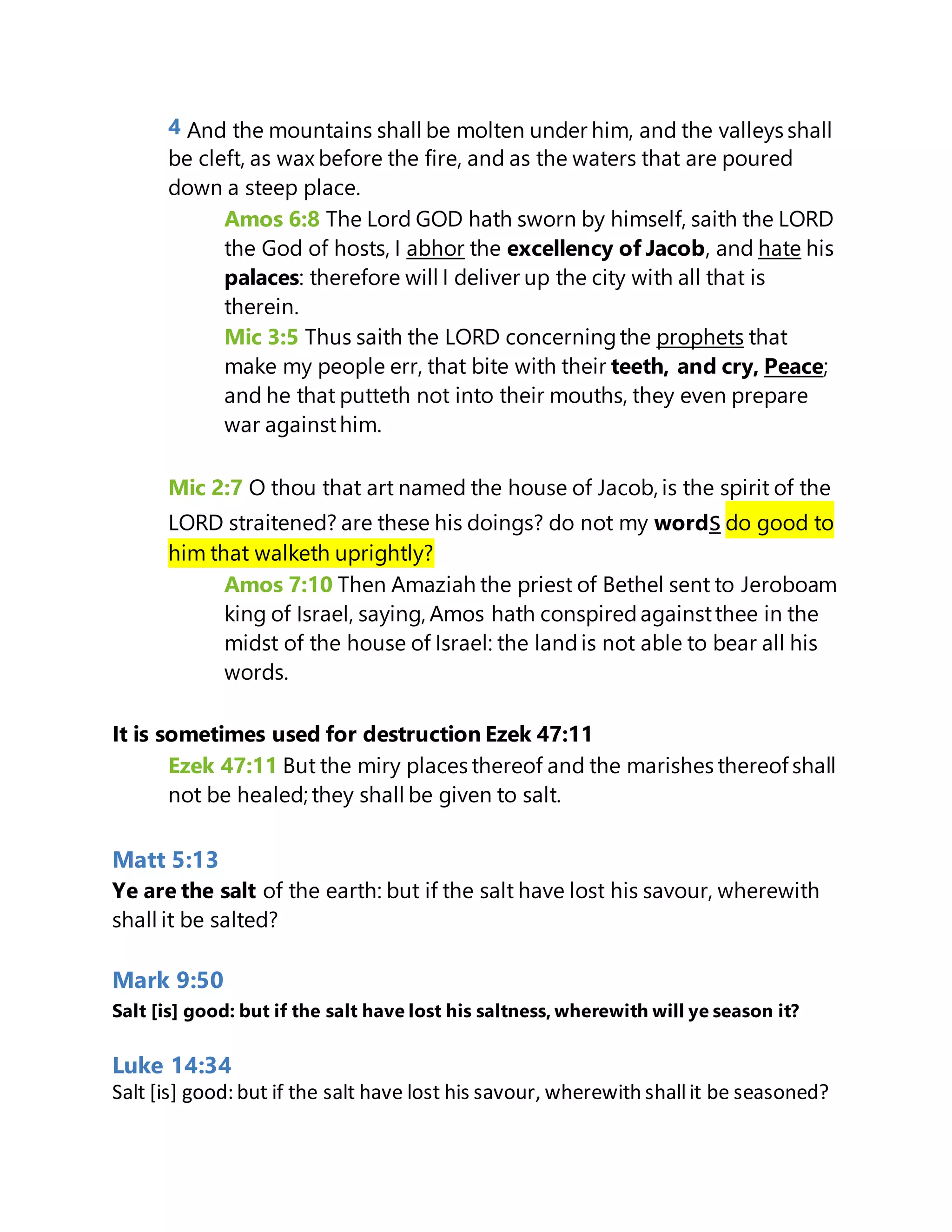 4 And the mountains shall be molten under him, and the valleys shall
be cleft, as wax before the fire, and as the waters that are poured
down a steep place.
Amos 6:8 The Lord GOD hath sworn by himself, saith the LORD
the God of hosts, I abhor the excellency of Jacob, and hate his
palaces: therefore will I deliver up the city with all that is
therein.
Mic 3:5 Thus saith the LORD concerningthe prophets that
make my people err, that bite with their teeth, and cry, Peace;
and he that putteth not into their mouths, they even prepare
war againsthim.
Mic 2:7 O thou that art named the house of Jacob, is the spirit of the
LORD straitened? are these his doings? do not my words do good to
him that walketh uprightly?
Amos 7:10 Then Amaziah the priest of Bethel sent to Jeroboam
king of Israel, saying, Amos hath conspiredagainstthee in the
midst of the house of Israel: the landis not able to bear all his
words.
It is sometimes used for destruction Ezek 47:11
Ezek 47:11 But the miry places thereof and the marishes thereof shall
not be healed; they shall be given to salt.
Matt 5:13
Ye are the salt of the earth: but if the salt have lost his savour, wherewith
shall it be salted?
Mark 9:50
Salt [is] good: but if the salt have lost his saltness, wherewith will ye season it?
Luke 14:34
Salt [is] good: but if the salt have lost his savour, wherewith shallit be seasoned?
 