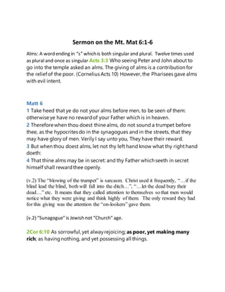 Sermon on the Mt. Mat 6:1-6
Alms: A word ending in “s” which is both singular and plural. Twelve times used
as plural and once as singular Acts 3:3 Who seeing Peter and John about to
go into the temple asked an alms. The giving of alms is a contribution for
the relief of the poor. (Cornelius Acts 10) However, the Pharisees gave alms
with evil intent.
Matt 6
1 Take heed that ye do not your alms before men, to be seen of them:
otherwise ye have no rewardof your Father which is in heaven.
2 Therefore when thou doest thine alms, do not sound a trumpet before
thee, as the hypocrites do in the synagogues and in the streets, that they
may have glory of men. VerilyI say unto you, They have their reward.
3 But when thou doest alms, let not thy left hand know what thy right hand
doeth:
4 That thine alms may be in secret: and thy Father which seeth in secret
himself shall rewardthee openly.
(v.2) The “blowing of the trumpet” is sarcasm. Christ used it frequently, “…if the
blind lead the blind, both will fall into the ditch…”, “…let the dead bury their
dead…” etc. It means that they called attention to themselves so that men would
notice what they were giving and think highly of them. The only reward they had
for this giving was the attention the “on-lookers” gave them.
(v.2) “Sunagogue” is Jewish not “Church” age.
2Cor 6:10 As sorrowful, yet alwayrejoicing; as poor,yet making many
rich; as havingnothing, and yet possessing all things.
 