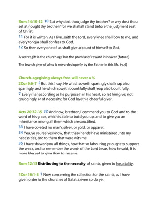 Rom 14:10-12 10 But why dost thou judge thy brother? or why dost thou
set at nought thy brother? for we shall all stand before the judgment seat
of Christ.
11 For it is written, As I live, saith the Lord, every knee shall bow to me, and
every tongue shall confess to God.
12 So then every one of us shall give accountof himself to God.
A secret gift in the church age has the promiseof reward in heaven (future).
The Jewish giver of alms is rewarded openly by the Father in this life. (v.4)
Church-agegiving always free-will never a %
2Cor 9:6-7 6 But this I say, He which soweth sparinglyshall reapalso
sparingly; and he which soweth bountifullyshall reap also bountifully.
7 Every man accordingas he purposeth in his heart, so let him give; not
grudgingly, or of necessity: for God loveth a cheerful giver.
Acts 20:32-35 32 And now, brethren, I commend you to God, and to the
word of his grace, which is able to build you up, and to give you an
inheritance among all them which are sanctified.
33 I have coveted no man's silver, or gold, or apparel.
34 Yea, ye yourselves know, that these hands have ministeredunto my
necessities,and to them that were with me.
35 I have shewedyou all things, how that so labouring ye ought to support
the weak, and to remember the words of the Lord Jesus, how he said, It is
more blessed to give than to receive.
Rom 12:13 Distributing to the necessity of saints; given to hospitality.
1Cor 16:1-3 1 Now concerningthe collection for the saints, as I have
given order to the churches of Galatia, even so do ye.
 
