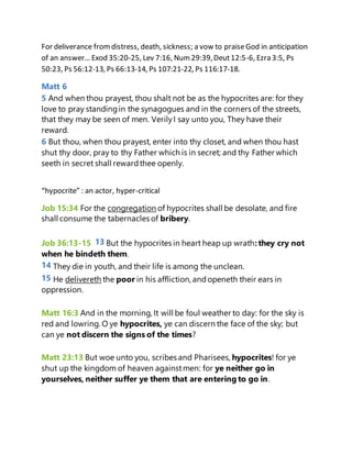 For deliverance fromdistress, death, sickness; a vow to praiseGod in anticipation
of an answer… Exod 35:20-25, Lev 7:16, Num29:39,Deut12:5-6, Ezra 3:5, Ps
50:23, Ps 56:12-13, Ps 66:13-14, Ps 107:21-22, Ps 116:17-18.
Matt 6
5 And when thou prayest, thou shalt not be as the hypocrites are: for they
love to pray standingin the synagogues and in the corners of the streets,
that they may be seen of men. VerilyI say unto you, They have their
reward.
6 But thou, when thou prayest, enter into thy closet, and when thou hast
shut thy door, pray to thy Father which is in secret; and thy Father which
seeth in secret shall rewardthee openly.
“hypocrite” : an actor, hyper-critical
Job 15:34 For the congregation of hypocrites shall be desolate, and fire
shall consume the tabernacles of bribery.
Job 36:13-15 13 But the hypocrites in heart heap up wrath:they cry not
when he bindeth them.
14 They die in youth, and their life is among the unclean.
15 He delivereth the poor in his affliction, andopeneth their ears in
oppression.
Matt 16:3 And in the morning, It will be foul weather to day: for the sky is
red and lowring. O ye hypocrites, ye can discern the face of the sky; but
can ye not discern the signs of the times?
Matt 23:13 But woe unto you, scribes and Pharisees, hypocrites! for ye
shut up the kingdom of heaven againstmen: for ye neither go in
yourselves, neither suffer ye them that are entering to go in.
 