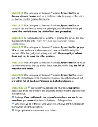 Matt 23:14 Woe unto you, scribes and Pharisees, hypocrites! for ye
devour widows' houses, and for a pretence make long prayer: therefore
ye shall receive the greater damnation.
Matt 23:15 Woe unto you, scribes and Pharisees, hypocrites! for ye
compass sea and landto make one proselyte, and when he is made, ye
make him twofold more the child of hell than yourselves.
Matt 23:19 Ye fools and blind: for whether is greater, the gift, or the altar
that sanctifieth the gift? (Rom 12:1-2 no transformation without
sanctification)
Matt 23:23 Woe unto you, scribes and Pharisees, hypocrites! for ye pay
tithe of mint and anise and cummin, and have omitted the weightier
matters of the law, judgment, mercy, and faith: these ought ye to have
done, and not to leave the other undone.
Matt 23:25 Woe unto you, scribes and Pharisees, hypocrites! for ye make
clean the outside of the cup and of the platter, but within they are full of
extortion and excess.
Matt 23:27 Woe unto you, scribes and Pharisees, hypocrites! for ye are
like unto whited sepulchres,which indeedappear beautiful outward, but
are within full of dead men's bones, and of all uncleanness.
Matt 23:29-32 29 Woe unto you, scribes and Pharisees, hypocrites!
because ye build the tombs of the prophets, and garnish the sepulchres of
the righteous,
30 And say, If we had been in the days of our fathers, we would not
have been partakers with them in the blood of the prophets.
31 Wherefore ye be witnesses unto yourselves, that ye are the children of
them which killedthe prophets.
32 Fill ye up then the measure of your fathers.
 
