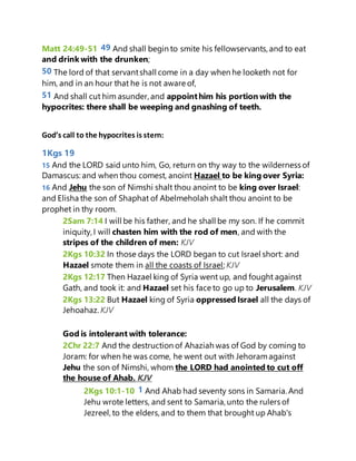 Matt 24:49-51 49 And shall begin to smite his fellowservants, and to eat
and drink with the drunken;
50 The lord of that servantshall come in a day when he looketh not for
him, and in an hour that he is not aware of,
51 And shall cut him asunder, and appointhim his portion with the
hypocrites: there shall be weeping and gnashing of teeth.
God’s call to the hypocrites is stern:
1Kgs 19
15 And the LORD said unto him, Go, return on thy way to the wilderness of
Damascus: and when thou comest, anoint Hazael to be king over Syria:
16 And Jehu the son of Nimshi shalt thou anoint to be king over Israel:
and Elisha the son of Shaphat of Abelmeholah shalt thou anoint to be
prophet in thy room.
2Sam 7:14 I will be his father, and he shall be my son. If he commit
iniquity, I will chasten him with the rod of men, and with the
stripes of the children of men: KJV
2Kgs 10:32 In those days the LORD began to cut Israel short: and
Hazael smote them in all the coasts of Israel; KJV
2Kgs 12:17 Then Hazael king of Syria went up, and fought against
Gath, and took it: and Hazael set his face to go up to Jerusalem. KJV
2Kgs 13:22 But Hazael king of Syria oppressed Israel all the days of
Jehoahaz. KJV
God is intolerant with tolerance:
2Chr 22:7 And the destruction of Ahaziah was of God by coming to
Joram: for when he was come, he went out with Jehoramagainst
Jehu the son of Nimshi, whom the LORD had anointed to cut off
the house of Ahab. KJV
2Kgs 10:1-10 1 And Ahab had seventy sons in Samaria. And
Jehu wrote letters, and sent to Samaria, unto the rulers of
Jezreel, to the elders, and to them that brought up Ahab's
 