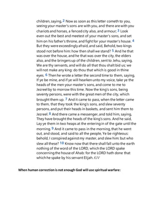 children, saying, 2 Now as soon as this letter cometh to you,
seeing your master's sons are with you, and there are with you
chariots and horses, a fencedcity also, and armour; 3 Look
even out the best and meetest of your master's sons, and set
him on his father's throne, and fight for your master's house. 4
But they were exceedinglyafraid, and said, Behold, two kings
stood not before him: how then shall we stand? 5 And he that
was over the house, and he that was over the city, the elders
also, and the bringers up of the children, sent to Jehu, saying,
We are thy servants, and will do all that thou shalt bid us; we
will not make any king: do thou that which is good in thine
eyes. 6 Then he wrote a letter the second time to them, saying,
If ye be mine, and if ye will hearken unto my voice, take ye the
heads of the men your master's sons, and come to me to
Jezreel by to morrow this time. Now the king's sons, being
seventy persons, were with the great men of the city, which
brought them up. 7 And it came to pass, when the letter came
to them, that they took the king's sons, and slew seventy
persons, and put their heads in baskets, and sent him them to
Jezreel. 8 And there came a messenger, and told him, saying,
They have brought the heads of the king's sons. And he said,
Lay ye them in two heaps at the enteringin of the gate until the
morning. 9 And it came to pass in the morning, that he went
out, and stood, and said to all the people, Ye be righteous:
behold, I conspiredagainstmy master, and slew him: but who
slew all these? 10 Know now that there shall fall unto the earth
nothing of the word of the LORD, which the LORD spake
concerningthe house of Ahab: for the LORD hath done that
which he spake by his servant Elijah. KJV
When human correctionis not enough God will use spiritual warfare:
 