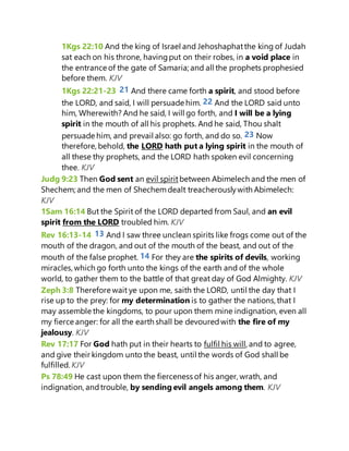 1Kgs 22:10 And the king of Israel and Jehoshaphatthe king of Judah
sat each on his throne, havingput on their robes, in a void place in
the entrance of the gate of Samaria; and all the prophets prophesied
before them. KJV
1Kgs 22:21-23 21 And there came forth a spirit, and stood before
the LORD, and said, I will persuade him. 22 And the LORD said unto
him, Wherewith? And he said, I will go forth, and I will be a lying
spirit in the mouth of all his prophets. And he said, Thou shalt
persuade him, and prevail also: go forth, and do so. 23 Now
therefore, behold, the LORD hath put a lying spirit in the mouth of
all these thy prophets, and the LORD hath spoken evil concerning
thee. KJV
Judg 9:23 Then God sent an evil spiritbetween Abimelech and the men of
Shechem; and the men of Shechemdealt treacherouslywith Abimelech:
KJV
1Sam 16:14 But the Spirit of the LORD departed from Saul, and an evil
spirit from the LORD troubled him. KJV
Rev 16:13-14 13 And I saw three unclean spirits like frogs come out of the
mouth of the dragon, and out of the mouth of the beast, and out of the
mouth of the false prophet. 14 For they are the spirits of devils, working
miracles, which go forth unto the kings of the earth and of the whole
world, to gather them to the battle of that great day of God Almighty. KJV
Zeph 3:8 Therefore wait ye upon me, saith the LORD, until the day that I
rise up to the prey: for my determination is to gather the nations, that I
may assemble the kingdoms, to pour upon them mine indignation, even all
my fierce anger: for all the earth shall be devouredwith the fire of my
jealousy. KJV
Rev 17:17 For God hath put in their hearts to fulfil his will, and to agree,
and give their kingdom unto the beast, until the words of God shall be
fulfilled. KJV
Ps 78:49 He cast upon them the fierceness of his anger, wrath, and
indignation, andtrouble, by sending evil angels among them. KJV
 