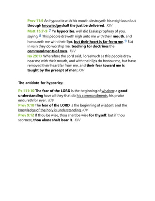 Prov 11:9 An hypocrite with his mouth destroyeth his neighbour: but
through knowledge shall the just be delivered. KJV
Matt 15:7-9 7 Ye hypocrites, well did Esaias prophesy of you,
saying, 8 This people draweth nigh unto me with their mouth, and
honoureth me with their lips; but their heart is far from me. 9 But
in vain they do worshipme, teaching for doctrines the
commandments of men. KJV
Isa 29:13 Wherefore the Lord said, Forasmuch as this people draw
near me with their mouth, and with their lips do honour me, but have
removed their heart far from me, and their fear toward me is
taught by the precept of men: KJV
The antidote for hypocrisy:
Ps 111:10 The fear of the LORD is the beginningof wisdom: a good
understandinghave all they that do his commandments: his praise
endureth for ever. KJV
Prov 9:10 The fear of the LORD is the beginningof wisdom: and the
knowledge of the holy is understanding. KJV
Prov 9:12 If thou be wise, thou shalt be wise for thyself: but if thou
scornest, thou alone shalt bear it. KJV
 