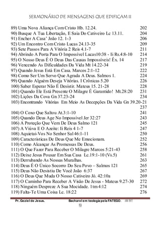 SERMONÁRIO DE MENSAGENS QUE EDIFICAM II
Pr. Geziel de Jesus. Bacharel em teologia pela FATEGO. ANO 2012
10
89) Uma Nova Aliança Com Cristo Hb. 12.24. 202
90) Busque A Tua Libertação, E Saia Do Cativeiro Lc 13.11. 204
91) Encher A Casa’ João 12. 1-3 206
92) Um Encontro Com Cristo Lucas 24.13-35 209
93) Sete Passos Para A Vitória 2 Reis 4.1-7 211
94) Abrindo A Porta Para O Impossível Lucas10:38 - Ii Rs.4:8-10 214
95) O Nosso Deus É O Deus Das Causas Impossíveis! Êx. 14 217
96) Vencendo As Dificuldades Da Vida Mt 14.22-34 219
97) Quando Jesus Está Em Casa. Marcos 2:1-12 222
98) Como Ser Um Servo Que Agrada A Deus. Salmos 1. 224
99) Quando Alguém Deseja Vitórias. I Crônicas 5.20 226
100) Saber Esperar Não É Desistir. Mateus 15. 21-28 228
101) Quando Ele Está Presente O Milagre É Garantido! Mt.28:20 231
102) Lições Da Cova Gn 37.23-24 234
103) Encontrando Vitórias Em Meio As Decepções Da Vida Gn 39.20-21
237
104) O Coxo Que Saltou At.3:1-10 241
105) Quando Deus Age No Impossível Jer 32:27 243
106) A Proteção Que Vem De Deus Salmo 121 245
107) A Viúva E O Azeite: Ii Reis 4 1-7 247
108) Aquietai-Vos No Senhor Sal 46:1-11 250
109) Caracteristicas De Deus Que Me Emocionam. 252
110) Como Alcançar As Promessas De Deus. 256
111) O Que Fazer Para Receber O Milagre Marcos 5:21-43 258
112) Deixe Jesus Pousar Em Sua Casa Lc.19:1-10 (Vs.5) 261
113) Derrubando As Nossas Muralhas. 263
114) Deus É O Único Socorro Do Seu Povo – Salmos 121 265
115) Deus Não Desistiu De Você João 6:37 267
116) O Deus Que Muda O Nosso Cativeiro Jó. 42:10a 269
117) O Caminho Para Receber A Visão De Jesus - Mateus 9.27-30 272
118) Ninguém Despreze A Sua Mocidade. 1tm 4:12 274
119) Falta-Te Uma Coisa Lc. 18:22 276
 