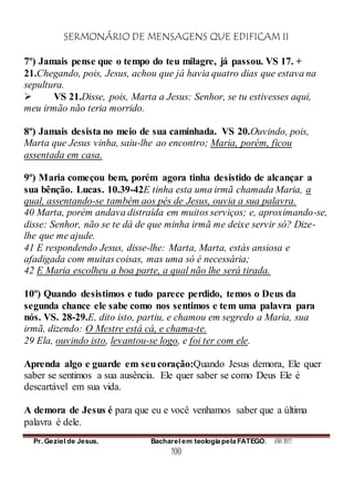SERMONÁRIO DE MENSAGENS QUE EDIFICAM II
Pr. Geziel de Jesus. Bacharel em teologia pela FATEGO. ANO 2012
100
7º) Jamais pense que o tempo do teu milagre, já passou. VS 17. +
21.Chegando, pois, Jesus, achou que já havia quatro dias que estava na
sepultura.
 VS 21.Disse, pois, Marta a Jesus: Senhor, se tu estivesses aqui,
meu irmão não teria morrido.
8º) Jamais desista no meio de sua caminhada. VS 20.Ouvindo, pois,
Marta que Jesus vinha, saiu-lhe ao encontro; Maria, porém, ficou
assentada em casa.
9º) Maria começou bem, porém agora tinha desistido de alcançar a
sua bênção. Lucas. 10.39-42E tinha esta uma irmã chamada Maria, a
qual, assentando-se também aos pés de Jesus, ouvia a sua palavra.
40 Marta, porém andava distraída em muitos serviços; e, aproximando-se,
disse: Senhor, não se te dá de que minha irmã me deixe servir só? Dize-
lhe que me ajude.
41 E respondendo Jesus, disse-lhe: Marta, Marta, estás ansiosa e
afadigada com muitas coisas, mas uma só é necessária;
42 E Maria escolheu a boa parte, a qual não lhe será tirada.
10º) Quando desistimos e tudo parece perdido, temos o Deus da
segunda chance ele sabe como nos sentimos e tem uma palavra para
nós. VS. 28-29.E, dito isto, partiu, e chamou em segredo a Maria, sua
irmã, dizendo: O Mestre está cá, e chama-te.
29 Ela, ouvindo isto, levantou-se logo, e foi ter com ele.
Aprenda algo e guarde em seucoração:Quando Jesus demora, Ele quer
saber se sentimos a sua ausência. Ele quer saber se como Deus Ele é
descartável em sua vida.
A demora de Jesus é para que eu e você venhamos saber que a última
palavra é dele.
 
