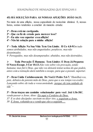 SERMONÁRIO DE MENSAGENS QUE EDIFICAM II
Pr. Geziel de Jesus. Bacharel em teologia pela FATEGO. ANO 2012
101
45) HÁ SOLUÇÃO PARA AS NOSSAS AFLIÇÕES JOÃO 16:33.
No meio de uma aflição, nossa capacidade de raciocínio diminui. E, nessas
horas, somos tendentes a concluir de maneira errada:
1ª - Deus está me castigando.
2ª - Que eu fiz de errado para merecer isso?
3ª - Eu não vou suportar essa aflição!
4ª - Não há solução para a minha aflição!
1º - Toda Aflição Na Sua Vida Tem Um Limite. II Co 4.8-9Em tudo
somos atribulados, mas não angustiados; perplexos, mas não
desanimados.
9 Perseguidos, mas não desamparados; abatidos, mas não destruídos;
 Toda Provação É Humana; Tem Limites E Deus Já Preparou
O Nosso Escape. I Cor 10.13.Não veio sobre vós provação, senão
humana; mas fiel é Deus, que não vos deixará tentar acima do que podeis,
antes com a tentação dará também o escape, para que a possais suportar.
2º - Deus Cuida Carinhosamente De Você.I Pedro 5.6-7.“Humilhai-vos,
pois, debaixo da potente mão de Deus, para que a seu tempo vos exalte;
Lançando sobre ele toda a vossa ansiedade, porque ele tem cuidado de
vós” -
3º - Deus traçou um caminho solucionador para você. Joã 1:36-38E,
vendo passar a Jesus, disse: Eis aqui o Cordeiro de Deus.
37 E os dois discípulos ouviram-no dizer isto, e seguiram a Jesus.
38 E Jesus, voltando-se e vendo que eles o seguiam.....
 