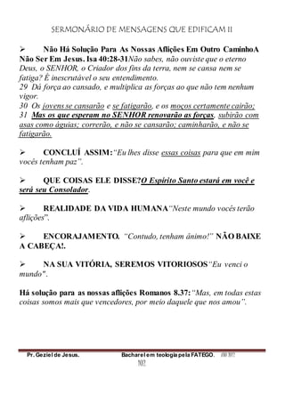 SERMONÁRIO DE MENSAGENS QUE EDIFICAM II
Pr. Geziel de Jesus. Bacharel em teologia pela FATEGO. ANO 2012
102
 Não Há Solução Para As Nossas Aflições Em Outro CaminhoA
Não Ser Em Jesus. Isa 40:28-31Não sabes, não ouviste que o eterno
Deus, o SENHOR, o Criador dos fins da terra, nem se cansa nem se
fatiga? É inescrutável o seu entendimento.
29 Dá força ao cansado, e multiplica as forças ao que não tem nenhum
vigor.
30 Os jovens se cansarão e se fatigarão, e os moços certamente cairão;
31 Mas os que esperam no SENHOR renovarão as forças, subirão com
asas como águias; correrão, e não se cansarão; caminharão, e não se
fatigarão.
 CONCLUÍ ASSIM:“Eu lhes disse essas coisas para que em mim
vocês tenham paz”.
 QUE COISAS ELE DISSE?O Espírito Santo estará em você e
será seu Consolador.
 REALIDADE DA VIDA HUMANA“Neste mundo vocês terão
aflições”.
 ENCORAJAMENTO. “Contudo, tenham ânimo!” NÃO BAIXE
A CABEÇA!.
 NA SUA VITÓRIA, SEREMOS VITORIOSOS“Eu venci o
mundo".
Há solução para as nossas aflições Romanos 8.37:“Mas, em todas estas
coisas somos mais que vencedores, por meio daquele que nos amou”.
 