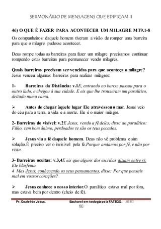 SERMONÁRIO DE MENSAGENS QUE EDIFICAM II
Pr. Geziel de Jesus. Bacharel em teologia pela FATEGO. ANO 2012
103
46) O QUE É FAZER PARA ACONTECER UM MILAGRE MT9.1-8
Os companheiros daquele homem tiveram a visão de romper uma barreira
para que o milagre pudesse acontecer.
Deus rompe todas as barreiras para fazer um milagre precisamos continuar
rompendo estas barreiras para permanecer vendo milagres.
Quais barreiras precisam ser vencidas para que aconteça o milagre?
Jesus venceu algumas barreiras para realizar milagres:
1- Barreiras da Distância: v.1E, entrando no barco, passou para o
outro lado, e chegou à sua cidade. E eis que lhe trouxeram um paralítico,
deitado numa cama.
 Antes de chegar àquele lugar Ele atravessouo mar. Jesus veio
do céu para a terra, a vida e a morte. Ele é o maior milagre.
2- Barreiras do visível: v.2E Jesus, vendo a fé deles, disse ao paralítico:
Filho, tem bom ânimo, perdoados te são os teus pecados.
 Jesus viu a fé daquele homem. Deus não vê problema e sim
solução.É preciso ver o invisível pela fé.Porque andamos por fé, e não por
vista.
3- Barreiras ocultas: v.3,4E eis que alguns dos escribas diziam entre si:
Ele blasfema.
4 Mas Jesus, conhecendo os seus pensamentos, disse: Por que pensais
mal em vossos corações?
 Jesus conhece o nosso interior.O paralítico estava mal por fora,
mas estava bem por dentro (cheio de fé).
 