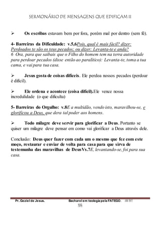 SERMONÁRIO DE MENSAGENS QUE EDIFICAM II
Pr. Geziel de Jesus. Bacharel em teologia pela FATEGO. ANO 2012
104
 Os escribas estavam bem por fora, porém mal por dentro (sem fé).
4- Barreiras da Dificuldade: v.5,6Pois, qual é mais fácil? dizer:
Perdoados te são os teus pecados; ou dizer: Levanta-te e anda?
6 Ora, para que saibais que o Filho do homem tem na terra autoridade
para perdoar pecados (disse então ao paralítico): Levanta-te, toma a tua
cama, e vai para tua casa.
 Jesus gosta de coisas difíceis. Ele perdoa nossos pecados (perdoar
é difícil).
 Ele ordena e acontece (coisa difícil).Ele vence nossa
incredulidade (o que dificulta)
5- Barreiras do Orgulho: v.8E a multidão, vendo isto, maravilhou-se, e
glorificou a Deus, que dera tal poder aos homens.
 Todo milagre deve servir para glorificar a Deus. Portanto se
quiser um milagre deve pensar em como vai glorificar a Deus através dele.
Conclusão: Deus quer fazer com cada um o mesmo que fez com este
moço, restaurar e enviar de volta para casa para que sirva de
testemunha das maravilhas de DeusVs.7E, levantando-se, foi para sua
casa.
 