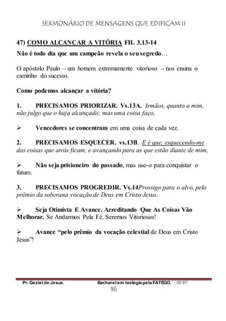 SERMONÁRIO DE MENSAGENS QUE EDIFICAM II
Pr. Geziel de Jesus. Bacharel em teologia pela FATEGO. ANO 2012
105
47) COMO ALCANÇAR A VITÓRIA FIL 3.13-14
Não é todo dia que um campeão revela o seusegredo…
O apóstolo Paulo – um homem extremamente vitorioso – nos ensina o
caminho do sucesso.
Como podemos alcançar a vitória?
1. PRECISAMOS PRIORIZAR. Vs.13A. Irmãos, quanto a mim,
não julgo que o haja alcançado; mas uma coisa faço,
 Vencedores se concentram em uma coisa de cada vez.
2. PRECISAMOS ESQUECER. vs.13B. E é que, esquecendo-me
das coisas que atrás ficam, e avançando para as que estão diante de mim,
 Não seja prisioneiro do passado, mas use-o para conquistar o
futuro.
3. PRECISAMOS PROGREDIR. Vs.14Prossigo para o alvo, pelo
prêmio da soberana vocação de Deus em Cristo Jesus.
 Seja Otimista E Avance, Acreditando Que As Coisas Vão
Melhorar. Se Andarmos Pela Fé, Seremos Vitoriosos!
 Avance “pelo prêmio da vocação celestial de Deus em Cristo
Jesus”!
 