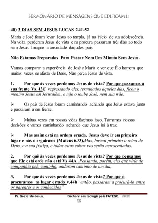 SERMONÁRIO DE MENSAGENS QUE EDIFICAM II
Pr. Geziel de Jesus. Bacharel em teologia pela FATEGO. ANO 2012
106
48) 3 DIAS SEM JESUS LUCAS 2.41-52
Maria e José foram levar Jesus ao templo, já no início de sua adolescência.
Na volta perderam Jesus de vista e na procura passaram três dias ao todo
sem Jesus. Imagine a ansiedade daqueles pais.
Não Estamos Preparados Para Passar Nem Um Minuto Sem Jesus.
Vamos comparar a experiência de José e Maria e ver que É o homem que
muitas vezes se afasta de Deus, Não perca Jesus de vista.
1. Por que às vezes perdemos Jesus de vista? Por que passamos à
sua frente Vs. 43E, regressando eles, terminados aqueles dias, ficou o
menino Jesus em Jerusalém, e não o soube José, nem sua mãe.
 Os pais de Jesus foram caminhando achando que Jesus estava junto
e passaram à sua frente.
 Muitas vezes em nossas vidas fazemos isso. Tomamos nossas
decisões e vamos caminhando achando que Jesus irá à traz.
 Mas assim está na ordem errada. Jesus deve ir em primeiro
lugar e nós o seguirmos (Mateus 6.33).Mas, buscai primeiro o reino de
Deus, e a sua justiça, e todas estas coisas vos serão acrescentadas.
2. Por quê às vezes perdemos Jesus de vista? Por que pensamos
que Ele está onde não está Vs.44A . Pensando, porém, eles que viria de
companhia pelo caminho, andaram caminho de um dia,
3. Por que às vezes perdemos Jesus de vista? Por que o
procuramos no lugar errado v.44b “então, passaram a procurá-lo entre
os parentes e os conhecidos”
 