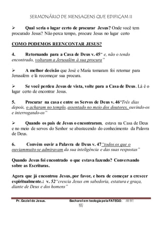 SERMONÁRIO DE MENSAGENS QUE EDIFICAM II
Pr. Geziel de Jesus. Bacharel em teologia pela FATEGO. ANO 2012
107
 Qual seria o lugar certo de procurar Jesus? Onde você tem
procurado Jesus? Não perca tempo, procure Jesus no lugar certo
COMO PODEMOS REENCONTAR JESUS?
4. Retornando para a Casa de Deus v. 45“ e, não o tendo
encontrado, voltaram a Jerusalém à sua procura”
 A melhor decisão que José e Maria tomaram foi retornar para
Jerusalém e lá recomeçar sua procura.
 Se você perdeu Jesus de vista, volte para a Casa de Deus. Lá é o
lugar certo de encontrar Jesus.
5. Procurar na casa e entre os Servos de Deus v. 46“Três dias
depois, o acharam no templo, assentado no meio dos doutores, ouvindo-os
e interrogando-os”
 Quando os pais de Jesus o encontraram, estava na Casa de Deus
e no meio de servos do Senhor se abastecendo do conhecimento da Palavra
de Deus.
6. Convém ouvir a Palavra de Deus v. 47“todos os que o
ouviammuito se admiravam da sua inteligência e das suas respostas”
Quando Jesus foi encontrado o que estava fazendo? Conversando
sobre as Escrituras.
Agora que já encontrou Jesus, por favor, e hora de começar a crescer
espiritualmente.: v. 52“crescia Jesus em sabedoria, estatura e graça,
diante de Deus e dos homens”
 
