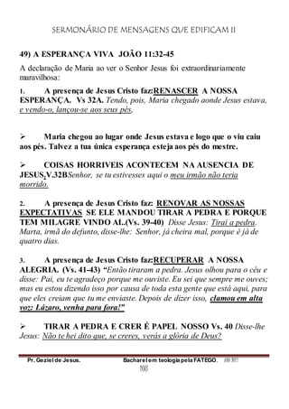 SERMONÁRIO DE MENSAGENS QUE EDIFICAM II
Pr. Geziel de Jesus. Bacharel em teologia pela FATEGO. ANO 2012
108
49) A ESPERANÇA VIVA JOÃO 11:32-45
A declaração de Maria ao ver o Senhor Jesus foi extraordinariamente
maravilhosa:
1. A presença de Jesus Cristo faz:RENASCER A NOSSA
ESPERANÇA. Vs 32A. Tendo, pois, Maria chegado aonde Jesus estava,
e vendo-o, lançou-se aos seus pés,
 Maria chegou ao lugar onde Jesus estava e logo que o viu caiu
aos pés. Talvez a tua única esperança esteja aos pés do mestre.
 COISAS HORRIVEIS ACONTECEM NA AUSENCIA DE
JESUS.V.32BSenhor, se tu estivesses aqui o meu irmão não teria
morrido.
2. A presença de Jesus Cristo faz: RENOVAR AS NOSSAS
EXPECTATIVAS SE ELE MANDOU TIRAR A PEDRA E PORQUE
TEM MILAGRE VINDO AI..(Vs. 39-40) Disse Jesus: Tirai a pedra.
Marta, irmã do defunto, disse-lhe: Senhor, já cheira mal, porque é já de
quatro dias.
3. A presença de Jesus Cristo faz:RECUPERAR A NOSSA
ALEGRIA. (Vs. 41-43) “Então tiraram a pedra. Jesus olhou para o céu e
disse: Pai, eu te agradeço porque me ouviste. Eu sei que sempre me ouves;
mas eu estou dizendo isso por causa de toda esta gente que está aqui, para
que eles creiam que tu me enviaste. Depois de dizer isso, clamou em alta
voz: Lázaro, venha para fora!”
 TIRAR A PEDRA E CRER É PAPEL NOSSO Vs. 40 Disse-lhe
Jesus: Não te hei dito que, se creres, verás a glória de Deus?
 