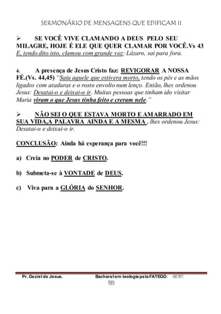 SERMONÁRIO DE MENSAGENS QUE EDIFICAM II
Pr. Geziel de Jesus. Bacharel em teologia pela FATEGO. ANO 2012
109
 SE VOCÊ VIVE CLAMANDO A DEUS PELO SEU
MILAGRE, HOJE É ELE QUE QUER CLAMAR POR VOCÊ.Vs 43
E, tendo dito isto, clamou com grande voz: Lázaro, sai para fora.
4. A presença de Jesus Cristo faz: REVIGORAR A NOSSA
FÉ.(Vs. 44,45) “Saiu aquele que estivera morto, tendo os pés e as mãos
ligados com ataduras e o rosto envolto num lenço. Então, lhes ordenou
Jesus: Desatai-o e deixai-o ir. Muitas pessoas que tinham ido visitar
Maria viram o que Jesus tinha feito e creram nele.”
 NÃO SEI O QUE ESTAVA MORTO E AMARRADO EM
SUA VIDA,A PALAVRA AINDA E A MESMA , lhes ordenou Jesus:
Desatai-o e deixai-o ir.
CONCLUSÃO: Ainda há esperança para você!!!
a) Creia no PODER de CRISTO.
b) Submeta-se à VONTADE de DEUS.
c) Viva para a GLÓRIA do SENHOR.
 