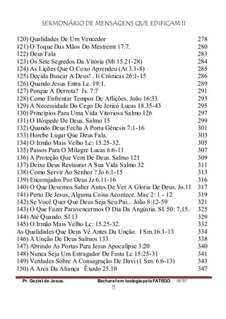 SERMONÁRIO DE MENSAGENS QUE EDIFICAM II
Pr. Geziel de Jesus. Bacharel em teologia pela FATEGO. ANO 2012
11
120) Qualidades De Um Vencedor 278
121) O Toque Das Mãos Do Mestremt 17.7. 280
122) Deus Fala 283
123) Os Sete Segredos Da Vitória (Mt 15.21-28) 284
124) As Lições Que O Coxo Aprendeu (At 3.1-8) 285
125) Decida Buscar A Deus! . Ii Crônicas 26:1-15 286
126) Quando Jesus Entra Lc. 19:1. 289
127) Porque A Derrota? Js. 7:7 291
128) Como Enfrentar Tempos De Aflições. João 16:33 293
129) A Necessidade Do Cego De Jericó Lucas 18.35-43 295
130) Princípios Para Uma Vida Vitoriosa Salmo 126 297
131) O Hóspede De Deus. Salmo 15 299
132) Quando Deus Fecha A Porta Gênesis 7:1-16 301
133) Horebe Lugar Que Deus Fala. 303
134) O Irmão Mais Velho Lc: 15.25-32. 305
135) Passos Para O Milagre Lucas 6:6-11 307
136) A Proteção Que Vem De Deus. Salmo 121 309
137) Deixe Deus Restaurar A Sua Vida Salmo 32 311
138) Como Servir Ao Senhor ? Jo 6:1-15 313
139) Encorajados Por Deus Jz 6.11-16 316
140) O Que Devemos Saber Antes De Ver A Gloria De Deus. Jo.11 317
141) Perto De Jesus, Alguma Coisa Acontece. Mac 2: 1 - 12 319
142) Se Você Quer Que Deus Seja Seu Pai... João 8:12-59 321
143) O Que Fazer Paravencermos O Dia Da Angústia. Sl. 50: 7,15. 325
144) Até Quando. Sl 13 329
145) O Irmão Mais Velho Lc: 15.25-32. 332
As Qualidades Que Deus Vê Antes Da Unção. I Sm.16.1-13 334
146) A Unção De Deus Salmos 133 338
147) Abrindo As Portas Para Jesus Apocalipse 3:20 340
148) Nunca Seja Um Estragador De Festa Lc 15:25-31 341
149) Verdades Sobre A Consagração De Davi (1 Sm. 6:6-13) 343
150) A Arca Da Aliança Êxodo 25.10 347
 