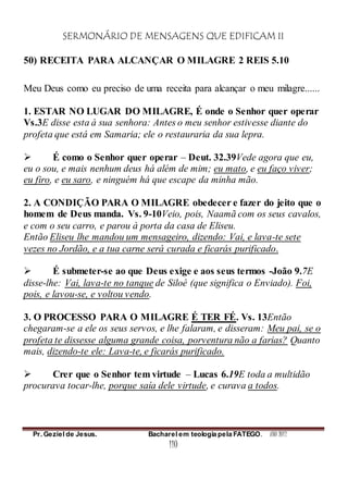 SERMONÁRIO DE MENSAGENS QUE EDIFICAM II
Pr. Geziel de Jesus. Bacharel em teologia pela FATEGO. ANO 2012
110
50) RECEITA PARA ALCANÇAR O MILAGRE 2 REIS 5.10
Meu Deus como eu preciso de uma receita para alcançar o meu milagre......
1. ESTAR NO LUGAR DO MILAGRE, É onde o Senhor quer operar
Vs.3E disse esta à sua senhora: Antes o meu senhor estivesse diante do
profeta que está em Samaria; ele o restauraria da sua lepra.
 É como o Senhor quer operar – Deut. 32.39Vede agora que eu,
eu o sou, e mais nenhum deus há além de mim; eu mato, e eu faço viver;
eu firo, e eu saro, e ninguém há que escape da minha mão.
2. A CONDIÇÃO PARA O MILAGRE obedecer e fazer do jeito que o
homem de Deus manda. Vs. 9-10Veio, pois, Naamã com os seus cavalos,
e com o seu carro, e parou à porta da casa de Eliseu.
Então Eliseu lhe mandou um mensageiro, dizendo: Vai, e lava-te sete
vezes no Jordão, e a tua carne será curada e ficarás purificado.
 É submeter-se ao que Deus exige e aos seus termos -João 9.7E
disse-lhe: Vai, lava-te no tanque de Siloé (que significa o Enviado). Foi,
pois, e lavou-se, e voltou vendo.
3. O PROCESSO PARA O MILAGRE É TER FÉ. Vs. 13Então
chegaram-se a ele os seus servos, e lhe falaram, e disseram: Meu pai, se o
profeta te dissesse alguma grande coisa, porventura não a farias? Quanto
mais, dizendo-te ele: Lava-te, e ficarás purificado.
 Crer que o Senhor tem virtude – Lucas 6.19E toda a multidão
procurava tocar-lhe, porque saía dele virtude, e curava a todos.
 