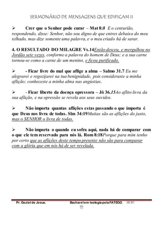 SERMONÁRIO DE MENSAGENS QUE EDIFICAM II
Pr. Geziel de Jesus. Bacharel em teologia pela FATEGO. ANO 2012
111
 Crer que o Senhor pode curar – Mat 8:8 E o centurião,
respondendo, disse: Senhor, não sou digno de que entres debaixo do meu
telhado, mas dize somente uma palavra, e o meu criado há de sarar.
4. O RESULTADO DO MILAGRE Vs.14Então desceu, e mergulhou no
Jordão sete vezes, conforme a palavra do homem de Deus; e a sua carne
tornou-se como a carne de um menino, e ficou purificado.
 - Ficar livre do mal que aflige a alma – Salmo 31.7 Eu me
alegrarei e regozijarei na tua benignidade, pois consideraste a minha
aflição; conheceste a minha alma nas angústias.
 - Ficar liberto da doença opressora – Jó 36.15Ao aflito livra da
sua aflição, e na opressão se revela aos seus ouvidos.
 Não importa quantas aflições estas passando o que importa é
que Deus nos livra de todas. Slm 34:19Muitas são as aflições do justo,
mas o SENHOR o livra de todas.
 Não importa o quando eu sofra aqui, nada há de comparar com
o que ele tem reservado para nós lá. Rom 8:18Porque para mim tenho
por certo que as aflições deste tempo presente não são para comparar
com a glória que em nós há de ser revelada.
 