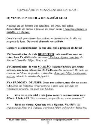 SERMONÁRIO DE MENSAGENS QUE EDIFICAM II
Pr. Geziel de Jesus. Bacharel em teologia pela FATEGO. ANO 2012
112
51) VENHA CONHECER A JESUS. JOÃO 1.43-51
Natanael era um homem que acreditava em Deus, mas estava
desacreditado do mundo e tudo ao seu redor. Jesus o percebeu em meio à
multidão e o chamou.
Com Natanael percebemos duas coisas: as circunstâncias da vida e a
proposta de Jesus. Natanael, chamado e escolhido.
Compare as circunstâncias de sua vida com a proposta de Jesus!
1º) Circunstâncias da vida DESESPERO: não acreditava mais em
coisas boas.Vs. 46Disse-lhe Natanael: Pode vir alguma coisa boa de
Nazaré? Disse-lhe Filipe: Vem, e vê.
2º) Circunstâncias da vida SOLIDÃO: Natanael pensou que estava
sozinho, mas Jesus estava com ele.Vs.48Disse-lhe Natanael: De onde me
conheces tu? Jesus respondeu, e disse-lhe: Antes que Filipe te chamasse,
te vi eu, estando tu debaixo da figueira.
3º) A PROPOSTA DE JESUS: Jesus nos conhece, mas não nos acusa.
v.47:Jesus viu Natanael vir ter com ele, e disse dele: Eis aqui um
verdadeiro israelita, em quem não há dolo.
 Vê o nosso potencial e está junto conosco nos momentos mais
difíceis. I João 4.19.“Nós o amamos porque Ele nos amou primeiro!”
 Jesus nos chama. Quer que nós o Sigamos. Vs. 43:No dia
seguinte quis Jesus ir à Galiléia, e achou a Filipe, e disse-lhe: Segue-me.
 