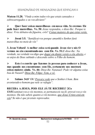 SERMONÁRIO DE MENSAGENS QUE EDIFICAM II
Pr. Geziel de Jesus. Bacharel em teologia pela FATEGO. ANO 2012
113
Mateus 11.28. “Vinde a mim todos vós que estais cansados e
sobrecarregados e eu vos aliviarei”
 Quer fazer coisas maravilhosas em nossa vida. Se crermos Ele
pode fazer maravilhas. Vs. 50: Jesus respondeu, e disse-lhe: Porque te
disse: Vi-te debaixo da figueira, crês? Coisas maiores do que estas verás.
 Josué 3.5. “Santificai-vos porque amanhã o Senhor fará
maravilhas no meio de vós”
3. Jesus Voltará! A melhor coisa será quando Jesus vier e nós O
vermos no céu encontrando-nos com Ele. Vs. 51:E disse-lhe: Na
verdade, na verdade vos digo que daqui em diante vereis o céu aberto, e
os anjos de Deus subindo e descendo sobre o Filho do homem.
 Este é o convite que fazemos às pessoas para conhecer a Jesus,
mas quando nos encontramos com Ele, certamente nos mostrará
coisas maiores ainda. Vs. 46: Disse-lhe Natanael: Pode vir alguma coisa
boa de Nazaré? Disse-lhe Filipe: Vem, e vê.
 Salmos 34.8“Oh! Provai e vede que o Senhor é bom. Bem
aventurado o homem que nele se refugia”.
RECEBA A JESUS, POIS ELE JÁ TE RECEBEU! 2Co
13:5Examinai-vos a vós mesmos, se permaneceis na fé; provai-vos a vós
mesmos. Ou não sabeis quanto a vós mesmos, que Jesus Cristo está em
vós? Se não é que já estais reprovados.
 