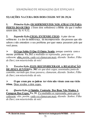 SERMONÁRIO DE MENSAGENS QUE EDIFICAM II
Pr. Geziel de Jesus. Bacharel em teologia pela FATEGO. ANO 2012
114
52) LIÇÕES NA CURA DOS DOIS CEGOS MT 20: 29,34
1. Primeira lição, OS SOFRIMENTOS NOS ATRAI UM PARA
PERTO DO OUTRO. ( Eram dois sofredores) a Bíblia diz que é melhor
serem dois. Ec 4: 9,12.
2. Segunda lição,CEGO, ENTENDE CEGO. A pior dor no
sofrimento é a dor da indiferença, da incompreensão das pessoas que não
sabem e não entendem o seu problema por quer nunca passaram pelo que
você passa.
 O Cego Sabia O Que O Outro Sentia, porque convivia com o
mesmo problema Vs. 31E a multidão os repreendia, para que se
calassem; eles, porém, cada vez clamavam mais, dizendo: Senhor, Filho
de Davi, tem misericórdia de nós!
3. Terceira lição, ELES RECONHECERAM A REALIZAÇÃO
DE JESUS JUNTOSVs. 30E eis que dois cegos, assentados junto do
caminho, ouvindo que Jesus passava, clamaram, dizendo: Senhor, Filho
de Davi, tem misericórdia de nós.
 O que eram pra os judeus ter visto não viram com sua visão
ótima, Deus revelou a dois cegos.
4. Quarta lição.A Opinião Contraria Dos Bons Não Mudou A
Coragem Dos Cegos. Vs. 31. E a multidão os repreendia, para que se
calassem; eles, porém, cada vez clamavam mais, dizendo: Senhor, Filho
de Davi, tem misericórdia de nós!
 