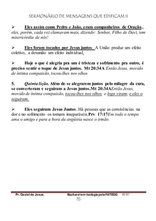SERMONÁRIO DE MENSAGENS QUE EDIFICAM II
Pr. Geziel de Jesus. Bacharel em teologia pela FATEGO. ANO 2012
115
 Eles assim como Pedro e João, eram companheiros de Oração.,
eles, porém, cada vez clamavam mais, dizendo: Senhor, Filho de Davi, tem
misericórdia de nós!
 Eles foram tocados por Jesus juntos. A União produz um efeito
coletivo, a desunião um efeito individual.
 Hoje o que é alegria pra um é tristeza e sofrimento pra outro, é
preciso sentir o toque de Jesus juntos. Mt 20:34A Então Jesus, movido
de íntima compaixão, tocou-lhes nos olhos
5. Quinta lição. Além de se alegrarem juntos pelo milagre da cura,
se converteram e seguiram a Jesus juntos.Mt 20:34AEntão Jesus,
movido de íntima compaixão, tocou-lhes nos olhos, e logo viram; e eles o
seguiram.
 Eles seguiram Jesus Juntos. Há pessoas que as convivências na
dor e no sofrimento os tornam inseparáveis.Prv 17:17Em todo o tempo
ama o amigo e para a hora da angústia nasce o irmão.
 