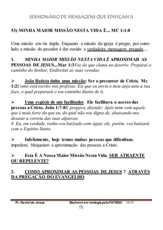 SERMONÁRIO DE MENSAGENS QUE EDIFICAM II
Pr. Geziel de Jesus. Bacharel em teologia pela FATEGO. ANO 2012
116
53) MINHA MAIOR MISSÃO NESTA VIDA È... MC 1:1-8
Uma missão em via dupla. Enquanto a missão da igreja é pregar, por outro
lado a missão do pecador é dar ouvido a verdadeira mensagem pregada....
1. MINHA MAIOR MISSÃO NESTA VIDA È APROXIMAR AS
PESSOAS DE JESUS...Mar 1:3Voz do que clama no deserto: Preparai o
caminho do Senhor, Endireitai as suas veredas.
 João Batista tinha uma missão: Ser o precursor de Cristo. Mc
1:2Como está escrito nos profetas: Eis que eu envio o meu anjo ante a tua
face, o qual preparará o teu caminho diante de ti.
 Uma espécie de um facilitador. Ele facilitava o acesso das
pessoas a Cristo. João 1:7-8E pregava, dizendo: Após mim vem aquele
que é mais forte do que eu, do qual não sou digno de, abaixando-me,
desatar a correia das suas alparcas.
8 Eu, em verdade, tenho-vos batizado com água; ele, porém, vos batizará
com o Espírito Santo.
 Infelizmente, hoje temos muitas pessoas que dificultam,
impedem, bloqueiam a aproximação das pessoas a Cristo.
 Esta É A Nossa Maior Missão Nesta Vida, SER ATRAENTE
OU REPELENTE?
2. COMO APROXIMAR AS PESSOAS DE JESUS ? ATRAVÉS
DA PREGAÇÃO DO EVANGELHO
 