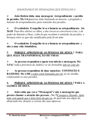 SERMONÁRIO DE MENSAGENS QUE EDIFICAM II
Pr. Geziel de Jesus. Bacharel em teologia pela FATEGO. ANO 2012
117
 João Batista tinha uma mensagem: Arrependimento e perdão
de pecados. Mc 1:4Apareceu João batizando no deserto, e pregando o
batismo de arrependimento, para remissão dos pecados.
 O verdadeiro Evangelho leva o homem ao arrependimento Ats
26:18 Para lhes abrires os olhos, e das trevas os converteres à luz, e do
poder de Satanás a Deus; a fim de que recebam a remissão de pecados, e
herança entre os que são santificados pela fé em mim.
 O verdadeiro Evangelho leva o homem ao arrependimento e
não a uma vida triunfalista.
3. PORQUE APROXIMAR AS PESSOAS DE JESUS ? PARA
QUE HAJA TRANSFORMAÇÃO DE VIDAS
 As pessoas respondem a quem tem missão e mensagem. Mc
1:5AE toda a província da Judéia e os de Jerusalém iam ter com ele;
 As pessoas respondiam de duas maneiras: CONFISSÃO E
BATISMO. Mc 1:5B e todos eram batizados por ele no rio Jordão,
confessando os seus pecados.
4. PORQUE APROXIMAR AS PESSOAS DE JESUS ? PARA A
GLÓRIA DE DEUS.
 João sabia que era a “Mensagem” e não o mensageiro que
precisa chamar a atenção das pessoas. . Vs. 7E pregava, dizendo: Após
mim vem aquele que é mais forte do que eu, do qual não sou digno de,
abaixando-me, desatar a correia das suas alparcas.
 