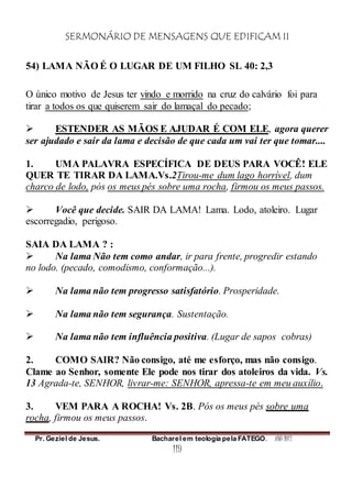 SERMONÁRIO DE MENSAGENS QUE EDIFICAM II
Pr. Geziel de Jesus. Bacharel em teologia pela FATEGO. ANO 2012
119
54) LAMA NÃO É O LUGAR DE UM FILHO SL 40: 2,3
O único motivo de Jesus ter vindo e morrido na cruz do calvário foi para
tirar a todos os que quiserem sair do lamaçal do pecado;
 ESTENDER AS MÃOS E AJUDAR É COM ELE, agora querer
ser ajudado e sair da lama e decisão de que cada um vai ter que tomar....
1. UMA PALAVRA ESPECÍFICA DE DEUS PARA VOCÊ! ELE
QUER TE TIRAR DA LAMA.Vs.2Tirou-me dum lago horrível, dum
charco de lodo, pós os meus pés sobre uma rocha, firmou os meus passos.
 Você que decide. SAIR DA LAMA! Lama. Lodo, atoleiro. Lugar
escorregadio, perigoso.
SAIA DA LAMA ? :
 Na lama Não tem como andar, ir para frente, progredir estando
no lodo. (pecado, comodismo, conformação...).
 Na lama não tem progresso satisfatório. Prosperidade.
 Na lama não tem segurança. Sustentação.
 Na lama não tem influência positiva. (Lugar de sapos cobras)
2. COMO SAIR? Não consigo, até me esforço, mas não consigo.
Clame ao Senhor, somente Ele pode nos tirar dos atoleiros da vida. Vs.
13 Agrada-te, SENHOR, livrar-me: SENHOR, apressa-te em meu auxílio.
3. VEM PARA A ROCHA! Vs. 2B. Pós os meus pés sobre uma
rocha, firmou os meus passos.
 