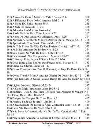 SERMONÁRIO DE MENSAGENS QUE EDIFICAM II
Pr. Geziel de Jesus. Bacharel em teologia pela FATEGO. ANO 2012
12
151) A Arca De Deus É Morte Ou Vida 2 Samuel 6.6 350
152) A Diferença Entre Dois Guerreiros Mal. 3:18 353
153) A Noite E O Salvo Salmo 30:5 355
154) A Sala Do Banquete Ct 2:4 358
155) Adorador Em Meio As Provações! 360
156) Ainda Te Falta Uma Coisa Lucas 18.22 362
157) Antes De Deus Abalar Os Alicerces! Atos 16.26 364
158) Aprenda A Receber O Milagre, Através Da Fé. Mateus 8.5-13 368
159) Aprendendo Com Simão Cireneu Mc. 15:21 370
160) As Três Etapas Na Vida De Um Profeta (Crente). 1rs17;1-3. 372
161) As Mãos Atuantes Do Senhor Nm 11:23 374
162) Seis Lições Na Vida De Elias - 1-Reis 17:1-8 376
163) Descansando Nas Tempestades Mateus 8.23-27. 378
164) Diferença Entre Seguir E Servir João 12.25-26 381
165) Deus Especialista Em Projetos Fracassados. Marcos 8.16 383
166) Chega De Chorar. Lucas 7:11-13 385
167) Cinco Consequências Para O Homem Que Foge De Deus. Gn 3.14-
19. 387
168) Como Trarei A Mim A Arca (A Gloria) De Deus - 1cr. 13:12 389
169) Qual Tem Sido A Nossa Posição Diante Da Arca De Deus? 1cr 13:14
392
170) Lições Da Cova. Gênesis 37.23-24 397
171) A Coisa Mais Importante Lucas 10:38-42 401
172) Bartimeu Usou O Que Tinha De Bom Para Alcançar O Milagre No
Que Estava Ruim. Mar. 10.46-52 404
173) Perigos Em Tempos De Crise. Deut. 8.2 407
174) Acabou-Se Se Os Jovens? 1 Sm 16.11 409
175) A Necessidade De Tomar A Água Verdadeira João 4.13- 15 411
176) Deus Não Desistiu De Você João 6:37 414
177) Não Perca A Oportunidade No Dia Da Tua Oportunidade! Ii Reis
5:1-14 416
178) Precisamos Aprender A Esperar O Tempo De Deus Jo 2.3-4 419
 